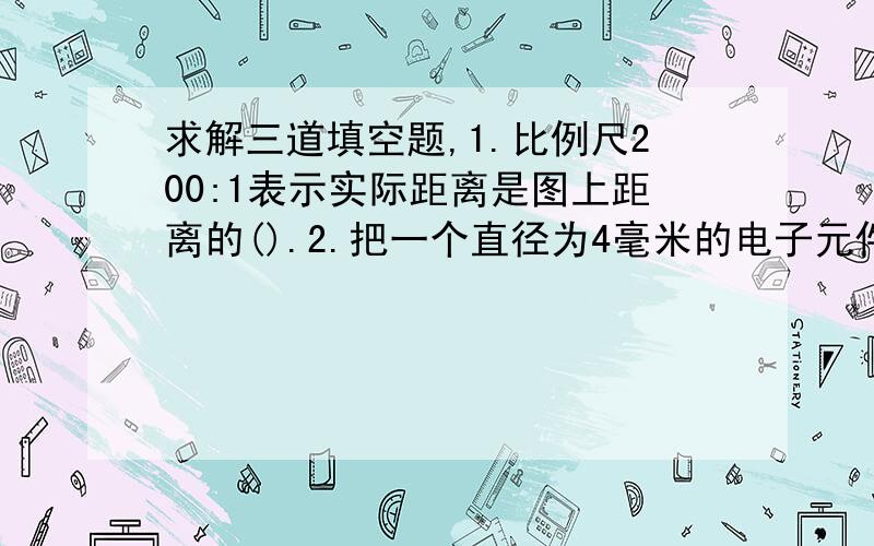 求解三道填空题,1.比例尺200:1表示实际距离是图上距离的().2.把一个直径为4毫米的电子元件,画在图纸上半径是8厘米,这幅图纸的比例尺是().3.a,b为非零自然数,a的四分之三与b的三分之二相等,