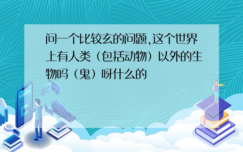 问一个比较玄的问题,这个世界上有人类（包括动物）以外的生物吗（鬼）呀什么的