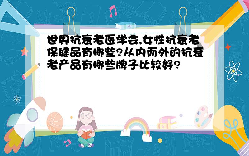 世界抗衰老医学会,女性抗衰老保健品有哪些?从内而外的抗衰老产品有哪些牌子比较好?