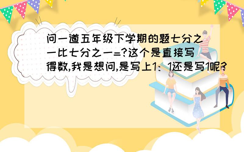 问一道五年级下学期的题七分之一比七分之一=?这个是直接写得数,我是想问,是写上1：1还是写1呢?