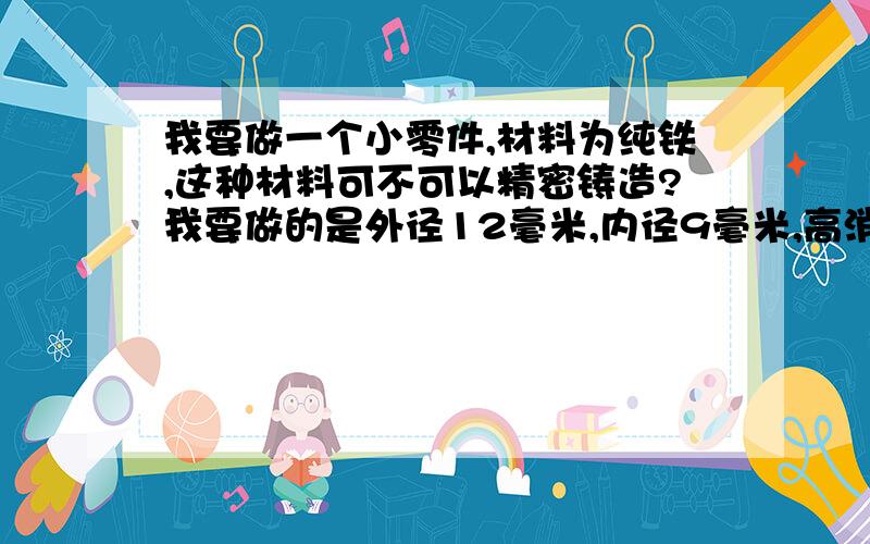 我要做一个小零件,材料为纯铁,这种材料可不可以精密铸造?我要做的是外径12毫米,内径9毫米,高消6.5毫米.