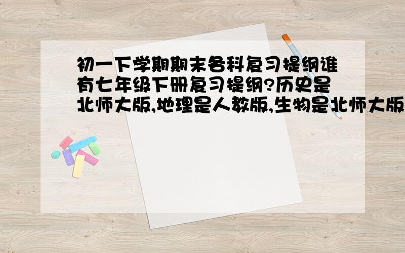 初一下学期期末各科复习提纲谁有七年级下册复习提纲?历史是北师大版,地理是人教版,生物是北师大版,政治不需要,要少废话都是需背的考点的那种,有语数英更好（语文数学都是人教版,英语