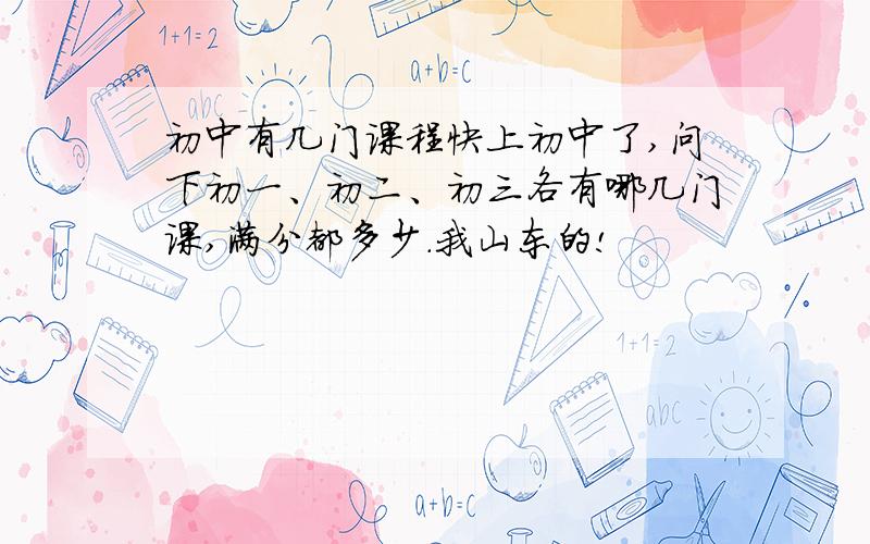 初中有几门课程快上初中了,问下初一、初二、初三各有哪几门课,满分都多少.我山东的!