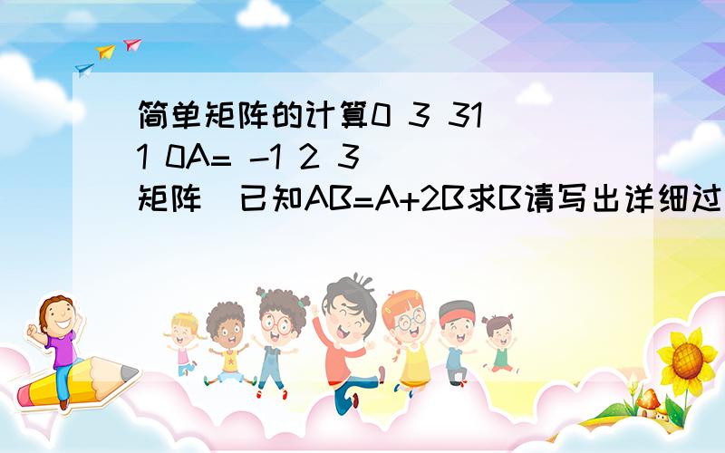 简单矩阵的计算0 3 31 1 0A= -1 2 3 （矩阵）已知AB=A+2B求B请写出详细过程··（我已经全忘了的）··谢谢了哈··（我已经全忘了的）是三行三列的矩阵哈···