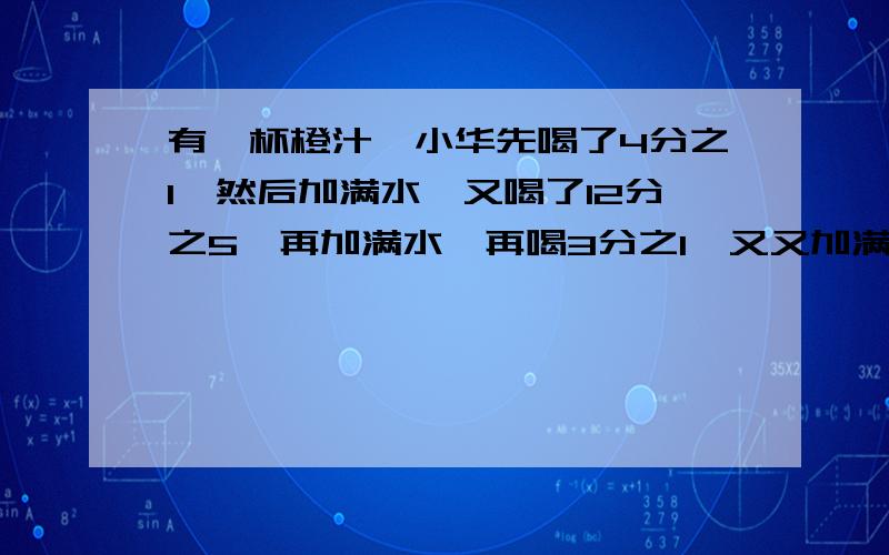 有一杯橙汁,小华先喝了4分之1,然后加满水,又喝了12分之5,再加满水,再喝3分之1,又又加满水,最后把它全部喝完.小华喝的橙汁多还是水多?