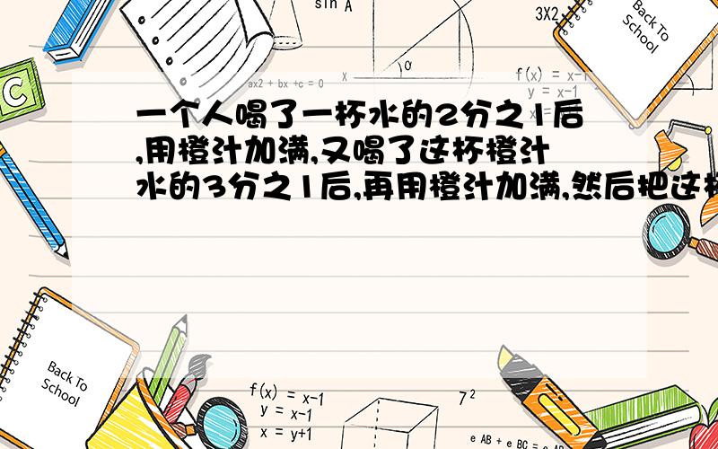 一个人喝了一杯水的2分之1后,用橙汁加满,又喝了这杯橙汁水的3分之1后,再用橙汁加满,然后把这杯橙汁水喝完他喝的水多还是橙汁多?要求有算式.答得好再加悬赏