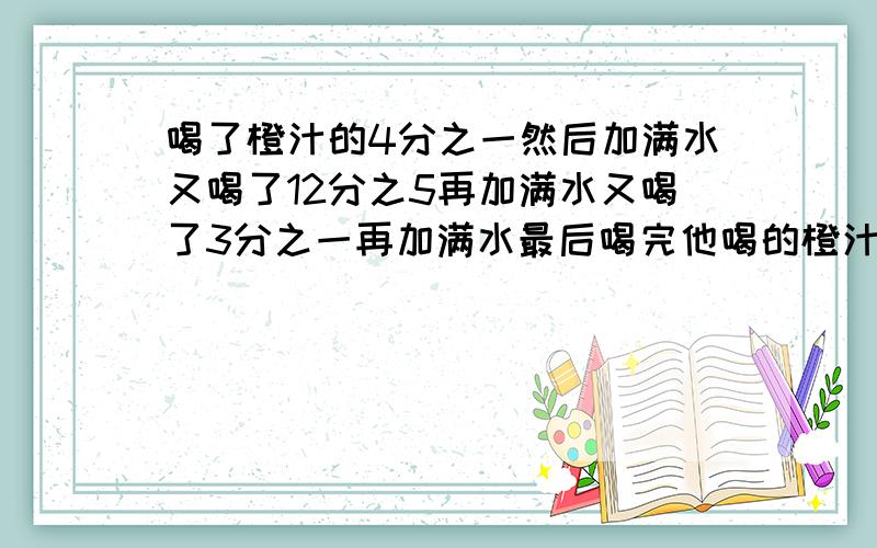 喝了橙汁的4分之一然后加满水又喝了12分之5再加满水又喝了3分之一再加满水最后喝完他喝的橙汁多还是水多OK?