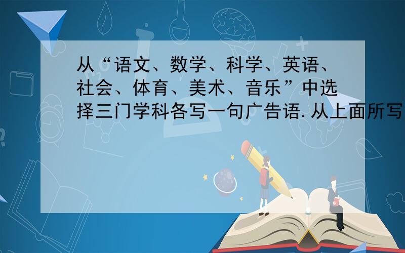 从“语文、数学、科学、英语、社会、体育、美术、音乐”中选择三门学科各写一句广告语.从上面所写的广告语中选择一门学科设计一个电视广告文案（用文字具体阐述这个广告该如何摄制