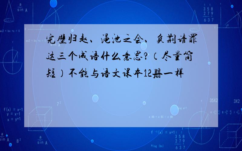 完壁归赵、渑池之会、负荆请罪这三个成语什么意思?（尽量简短）不能与语文课本12册一样