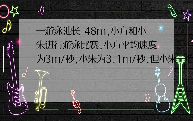 一游泳池长 48m,小方和小朱进行游泳比赛,小方平均速度为3m/秒,小朱为3.1m/秒,但小朱一心想快,不看方向沿斜线游,而小方直游,俩人到达终点的位置相距14 m ,按各人 的平均速度计算,谁先到达 终