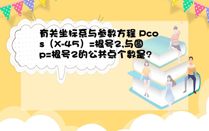 有关坐标系与参数方程 Pcos（X-45）=根号2,与圆p=根号2的公共点个数是?