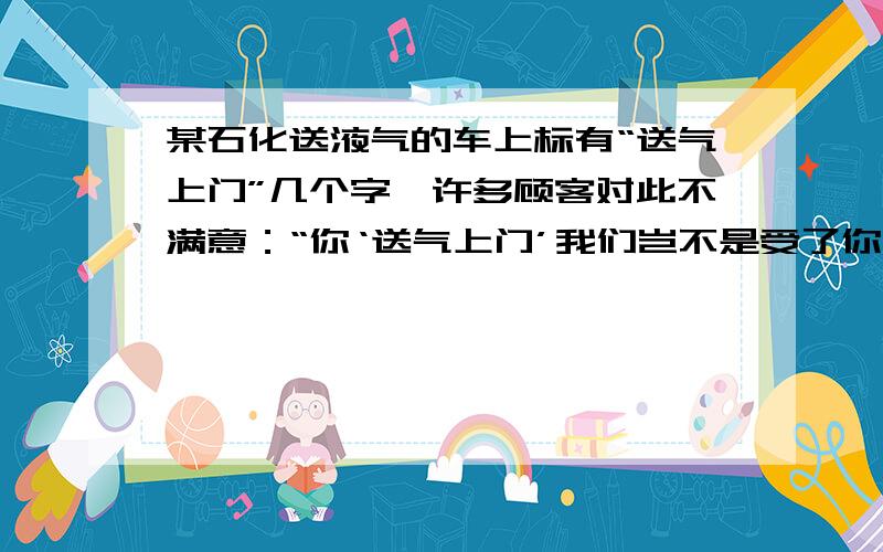 某石化送液气的车上标有“送气上门”几个字,许多顾客对此不满意：“你‘送气上门’我们岂不是受了你的气了吗?”于是,该公司将其改为“__气上门”,这样一改,让人舒心极了.在横线上添