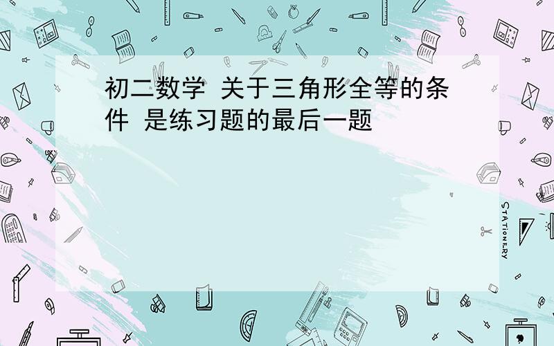 初二数学 关于三角形全等的条件 是练习题的最后一题