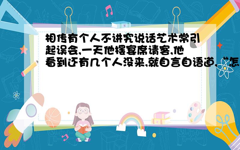 相传有个人不讲究说话艺术常引起误会,一天他摆宴席请客,他看到还有几个人没来,就自言自语道,“怎么该来的还不来呢?”客人听了,于是有一半的客人走了,他一看非常着急,又说,“不该走的