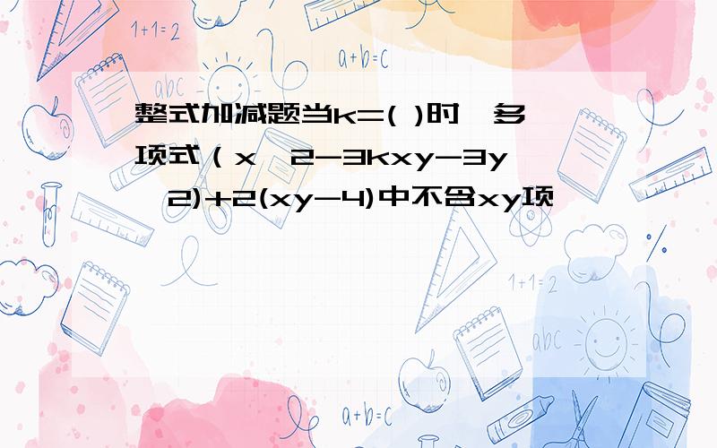 整式加减题当k=( )时,多项式（x^2-3kxy-3y^2)+2(xy-4)中不含xy项