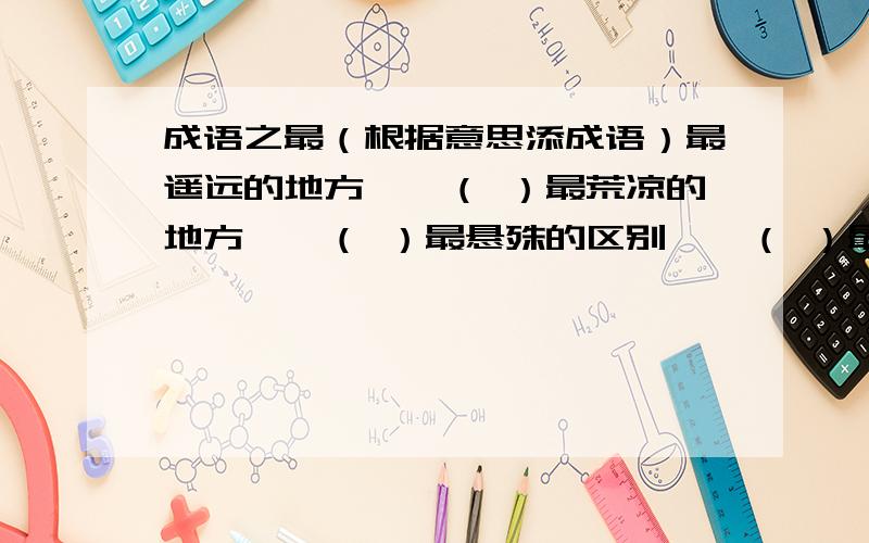 成语之最（根据意思添成语）最遥远的地方——（ ）最荒凉的地方——（ ）最悬殊的区别——（ ）最反常的气候——（ ）最昂贵的稿费——（ ）最绝望的前途——（ ）最难做的饭——（