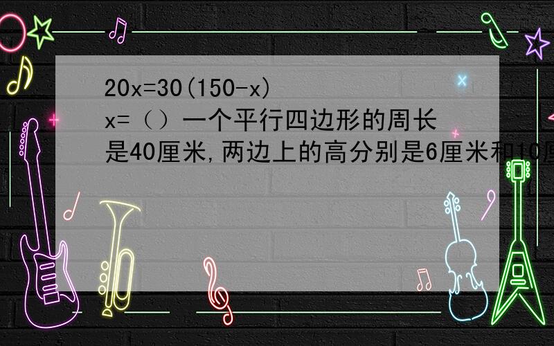 20x=30(150-x) x=（）一个平行四边形的周长是40厘米,两边上的高分别是6厘米和10厘米.这个平行四边形的面积是（ ）平方厘米.