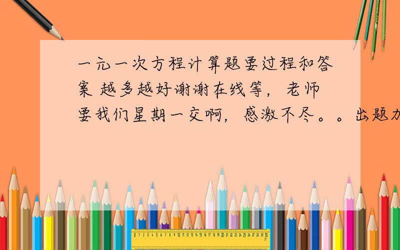 一元一次方程计算题要过程和答案 越多越好谢谢在线等，老师要我们星期一交啊，感激不尽。。出题加答案和过程