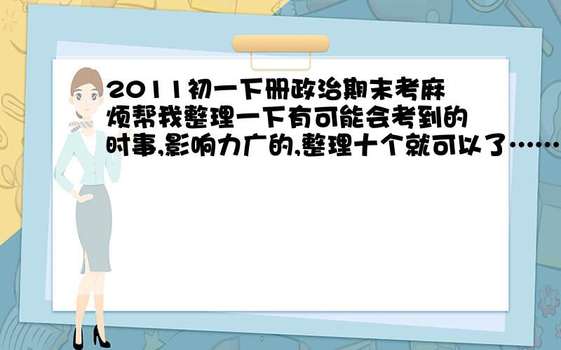 2011初一下册政治期末考麻烦帮我整理一下有可能会考到的时事,影响力广的,整理十个就可以了……还没人回答?晕,我初一年的还没考