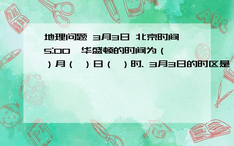 地理问题 3月3日 北京时间5:00,华盛顿的时间为（ ）月（ ）日（ ）时. 3月3日的时区是（ ）区到（ ）区3月2日的时区是（ ）区到（ ）区