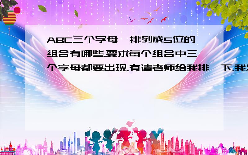 ABC三个字母,排列成5位的组合有哪些.要求每个组合中三个字母都要出现.有请老师给我排一下.我怎么排列不完整,麻烦了,谢谢!