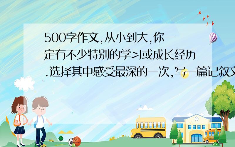 500字作文,从小到大,你一定有不少特别的学习或成长经历.选择其中感受最深的一次,写一篇记叙文