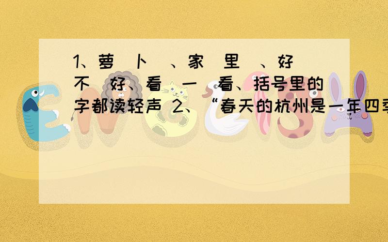 1、萝（卜）、家（里）、好（不）好、看（一）看、括号里的字都读轻声 2、“春天的杭州是一年四季中最美的季节”与“两个新旧社会,真是鲜明的对比啊!”都犯了语序颠倒的错误.死也死