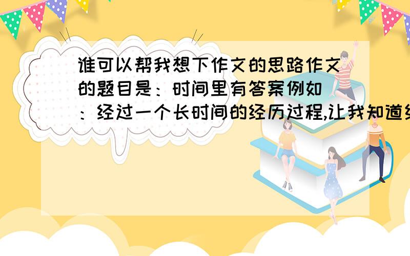 谁可以帮我想下作文的思路作文的题目是：时间里有答案例如 ：经过一个长时间的经历过程,让我知道结果 ,该怎样写?我不介意你们把整篇的文章复制过来给我参考