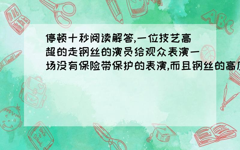 停顿十秒阅读解答,一位技艺高超的走钢丝的演员给观众表演一场没有保险带保护的表演,而且钢丝的高度提高到十六米.海报贴出后,立即引来了大批的观众,他们想知道这位演员如何在没有保