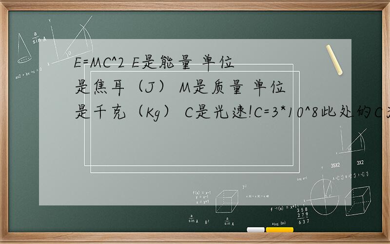 E=MC^2 E是能量 单位是焦耳（J） M是质量 单位是千克（Kg） C是光速!C=3*10^8此处的C为光速的近似值,国际计量局将米定义为：真空中的光,在299792.458分之一秒内通过的行程长空为1米.也就是说,这