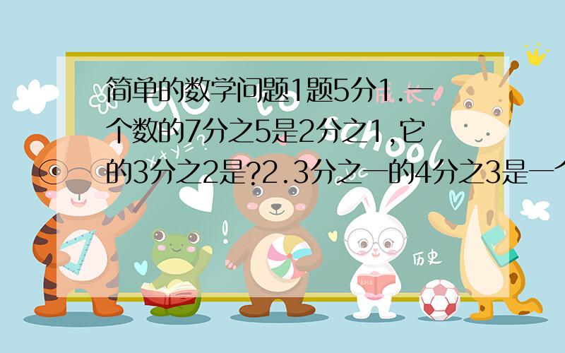 简单的数学问题1题5分1.一个数的7分之5是2分之1,它的3分之2是?2.3分之一的4分之3是一个数的九分之5,这个数是?3.一批零件,先加工了160个,又加工了余下的5分只2,这时已加工的零件数和余下的零