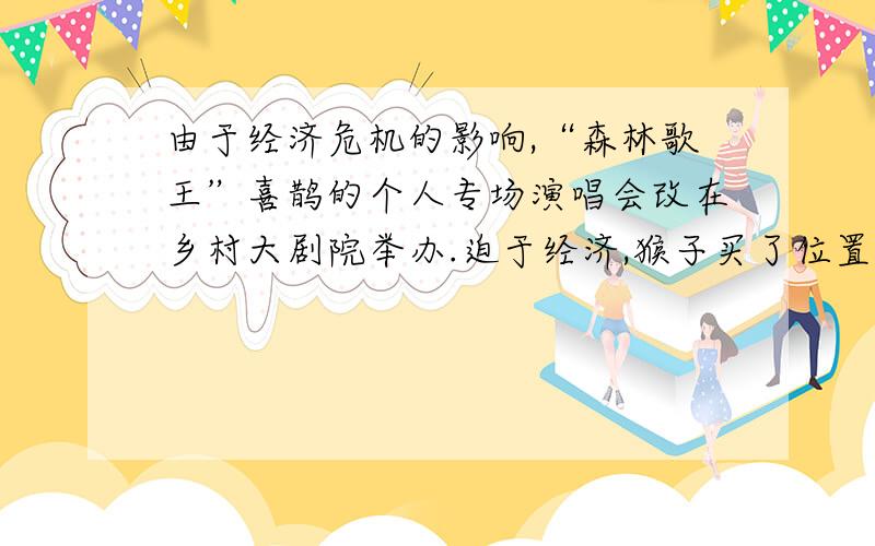 由于经济危机的影响,“森林歌王”喜鹊的个人专场演唱会改在乡村大剧院举办.迫于经济,猴子买了位置偏远点的低价票去欣赏心爱的音乐.它入场刚坐下,老牛便过来问是否需要望远镜和助听