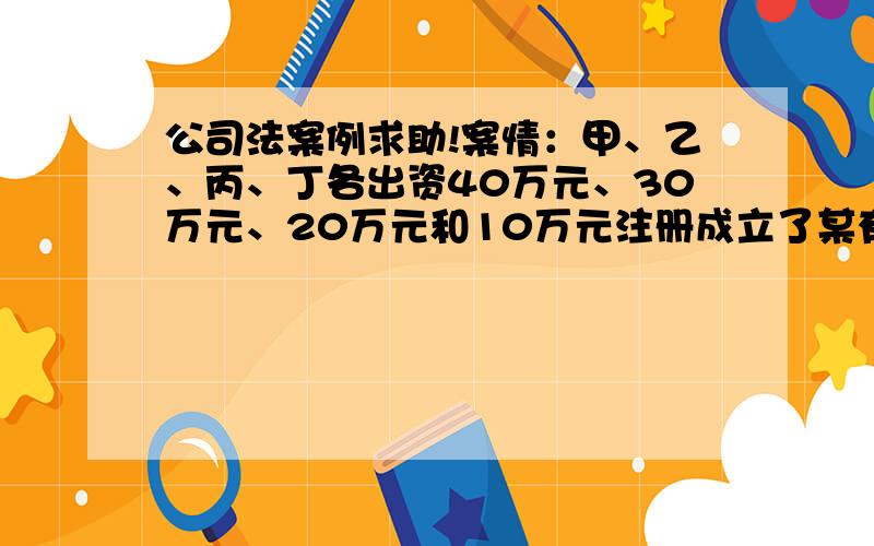 公司法案例求助!案情：甲、乙、丙、丁各出资40万元、30万元、20万元和10万元注册成立了某有限责任公司,其约定,四人按照出资比例分取公司红利.在该公司成立1年后,考虑到丁的个人原因,甲