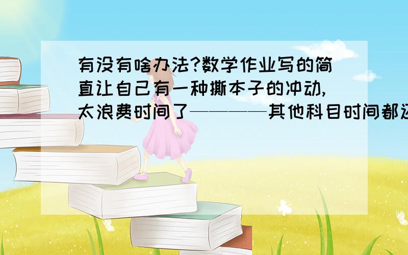 有没有啥办法?数学作业写的简直让自己有一种撕本子的冲动,太浪费时间了————其他科目时间都还正常就数学写的慢质量还不好,老在一道题上扣,不知为啥想不出来心里特难受~