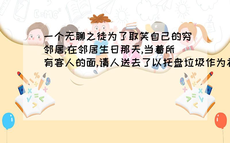 一个无聊之徒为了取笑自己的穷邻居,在邻居生日那天,当着所有客人的面,请人送去了以托盘垃圾作为礼物.邻居欣然接受了这份礼物,并不失风度的向送礼人表示感谢,他不慌不忙的清理掉所有