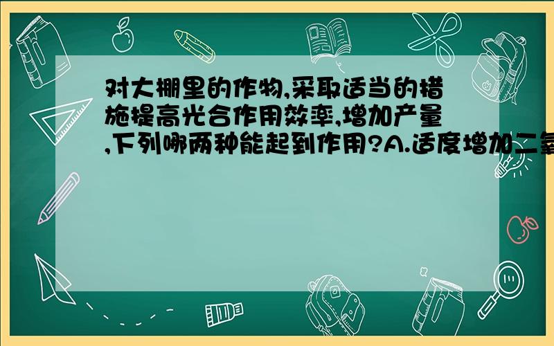 对大棚里的作物,采取适当的措施提高光合作用效率,增加产量,下列哪两种能起到作用?A.适度增加二氧化碳浓度b.利用彩色塑料制成大棚c.夜晚适当降低温度d.合理灌溉