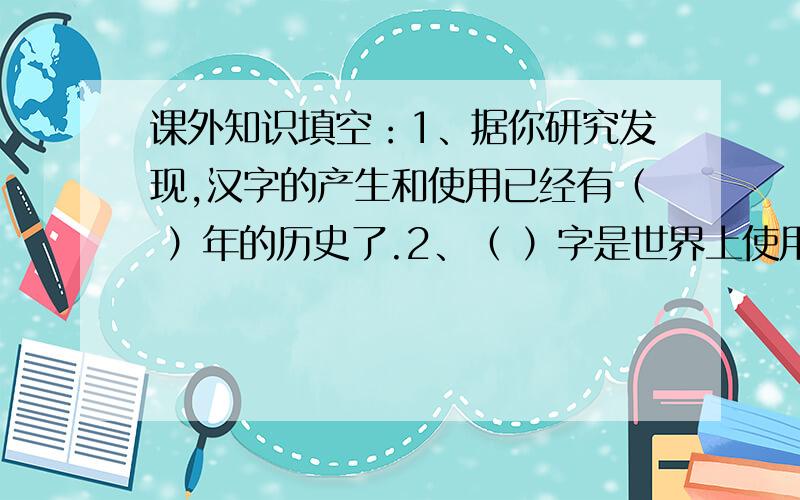 课外知识填空：1、据你研究发现,汉字的产生和使用已经有（ ）年的历史了.2、（ ）字是世界上使用人口最多的文字.相传是（ ）创造了文字,这种文字我们叫他它（ ）文字.