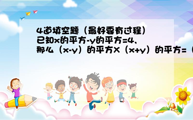 4道填空题（最好要有过程） 已知x的平方-y的平方=4,那么（x-y）的平方X（x+y）的平方=（）（a+b)X(a-b)X(a的平方+b的平方)x（a的四次方+b的四次方）=（）x+x分之1=7,那么x的平方+x分之1=（）多项式