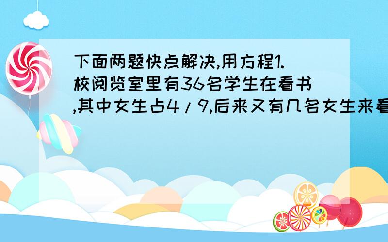 下面两题快点解决,用方程1.校阅览室里有36名学生在看书,其中女生占4/9,后来又有几名女生来看书,这时女生人数占所有看书人数的5/9,问后来又有几名女生来看书?1.一艘轮船所带的柴油最多可