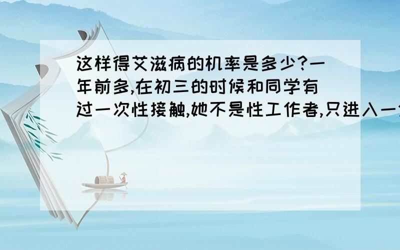 这样得艾滋病的机率是多少?一年前多,在初三的时候和同学有过一次性接触,她不是性工作者,只进入一分钟左右,因为她下面挺松,所以龟头也在包皮里面,没有过高危行为,请问这样得艾滋病的