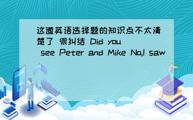 这道英语选择题的知识点不太清楚了 很纠结 Did you see Peter and Mike No,I saw ____of them .A neither B either C both D none B是too 的否定 而A是词组两者都不neither nor C是两者都是,表肯定 D是三者以上的否定