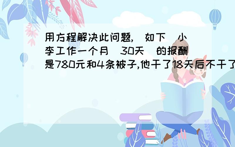 用方程解决此问题,（如下）小李工作一个月（30天）的报酬是780元和4条被子,他干了18天后不干了,得到480元和2条被子,每条被子价值多少元?（两种方法都得写）1列式计算,2方程