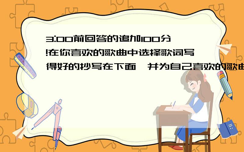 3:00前回答的追加100分!在你喜欢的歌曲中选择歌词写得好的抄写在下面,并为自己喜欢的歌曲改编歌词,写下来一定要有改编的歌词哦!