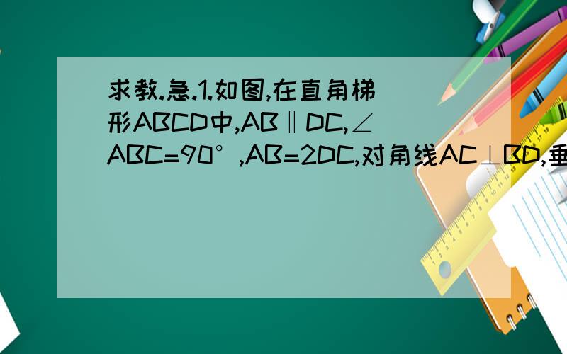 求教.急.1.如图,在直角梯形ABCD中,AB‖DC,∠ABC=90°,AB=2DC,对角线AC⊥BD,垂足为F,过点F作EF‖AB,交AD于点E.求证:四边形ABCD是等腰梯形.2.如图,点E在正方形ABCD的对角线AC上,CF⊥BE交BD于G,F是垂足.求证：