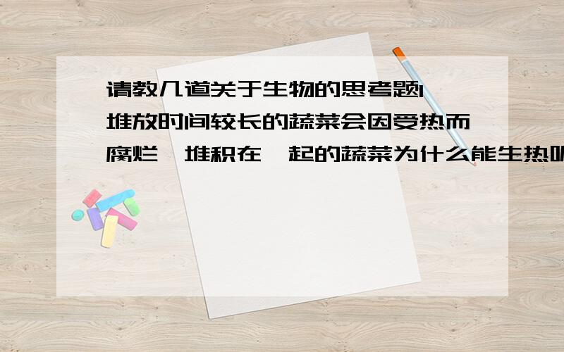 请教几道关于生物的思考题1 堆放时间较长的蔬菜会因受热而腐烂,堆积在一起的蔬菜为什么能生热呢?2 一般来说,植物生命活动旺盛的部分呼吸作用强度大,请你设计一个实验方案来验证这种