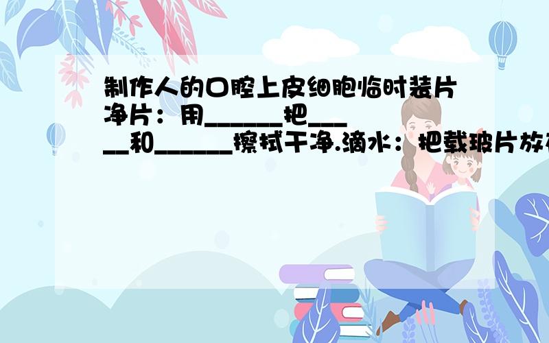 制作人的口腔上皮细胞临时装片净片：用______把_____和______擦拭干净.滴水：把载玻片放在_____上,用______在_______的中央滴一滴______,其目的是____.取材：用消毒_____,在自己漱净的口腔______上轻轻