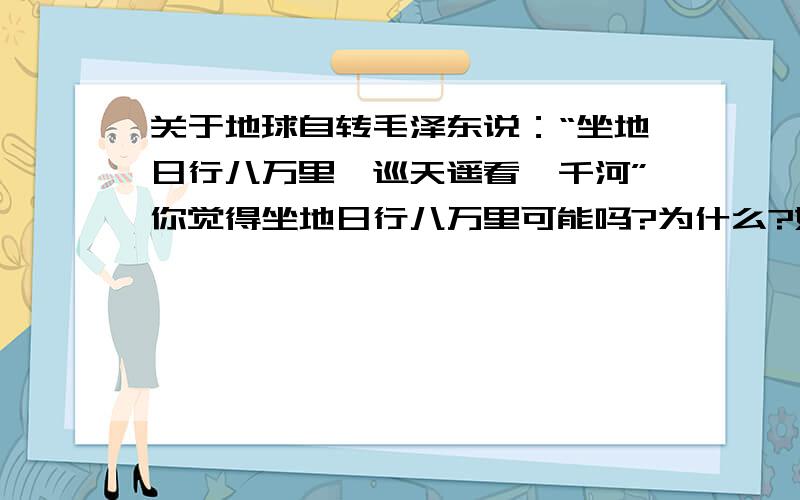 关于地球自转毛泽东说：“坐地日行八万里,巡天遥看一千河”你觉得坐地日行八万里可能吗?为什么?如果可能的话,请你验证之（地球平均半径约为6371KM,赤道上地球自转速度为1670KM/H）,