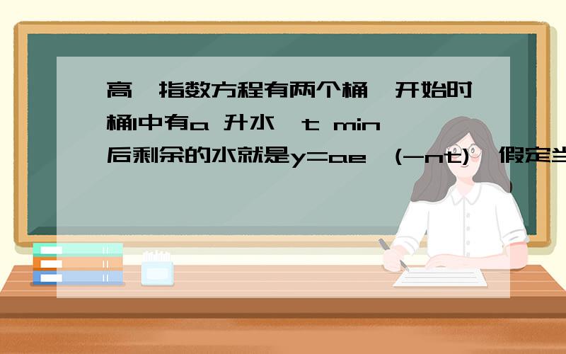 高一指数方程有两个桶,开始时桶1中有a 升水,t min后剩余的水就是y=ae^(-nt),假定当5min后,桶1中的水与桶2中的水相等,那么再过多少分钟桶1中的水只有a/4 桶1：y=ae^(-nt)桶2：y=a-ae^(-nt)[开始没水](要