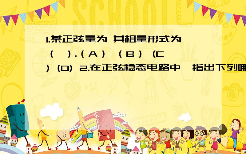 1.某正弦量为 其相量形式为（ ）.（A） （B） (C) (D) 2.在正弦稳态电路中,指出下列哪一项一般不满足功率守恒定理.（A）有功功率 (B) 无功功率 (C)视在功率7、电路分析的基本依据是_______方程.