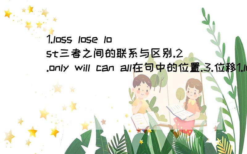 1.loss lose lost三者之间的联系与区别.2.only will can all在句中的位置.3.位移1.loss lose lost三者之间的联系与区别.2.only will can all在句中的位置.3.位移动词有哪些?4.what is like how does look like what does look